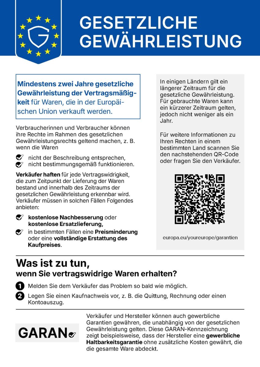 GESETZLICHE GEWÄHRLEISTUNG Mindestens zwei Jahre gesetzliche Gewährleistung der Vertragsmäßigkeit für Waren, die in der Europäischen Union verkauft werden. Verbraucherinnen und Verbraucher können ihre Rechte im Rahmen des gesetzlichen Gewährleistungsrechts geltend machen, z. B. wenn die Waren - nicht der Beschreibung entsprechen, - nicht bestimmungsgemäß funktionieren. Verkäufer haften für jede Vertragswidrigkeit, die zum Zeitpunkt der Lieferung der Waren bestand und innerhalb des Zeitraums der gesetzlichen Gewährleistung erkennbar wird. Verkäufer müssen in solchen Fällen Folgendes anbieten: - kostenlose Nachbesserung oder kostenlose Ersatzlieferung, - in bestimmten Fällen eine Preisminderung oder eine vollständige Erstattung des Kaufpreises. Was ist zu tun, wenn Sie vertragswidrige Waren erhalten? 1. Melden Sie dem Verkäufer das Problem so bald wie möglich. 2. Legen Sie einen Kaufnachweis vor, z. B. die Quittung, Rechnung oder einen Kontoauszug. In einigen Ländern gilt ein längerer Zeitraum für die gesetzliche Gewährleistung. Für gebrauchte Waren kann ein kürzerer Zeitraum gelten, jedoch nicht weniger als ein Jahr. Für weitere Informationen zu Ihren Rechten in einem bestimmten Land scannen Sie den nachstehenden QR-Code oder fragen Sie den Verkäufer europa.eu/youreurope/garantien GARAN Verkäufer und Hersteller können auch gewerbliche Garantien gewähren, die unabhängig von der gesetzlichen Gewährleistung gelten. Diese GARAN-Kennzeichnung zeigt beispielsweise, dass der Hersteller eine gewerbliche Haltbarkeitsgarantie ohne zusätzliche Kosten gewährt, die die gesamte Ware abdeckt.